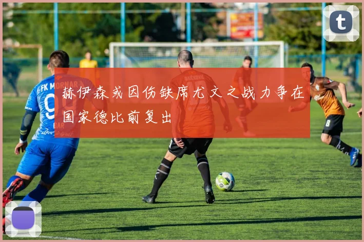 赫伊森或因伤缺席尤文之战力争在国家德比前复出