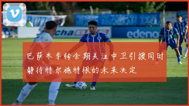 巴萨冬季转会期关注中卫引援同时静待特尔施特根的未来决定