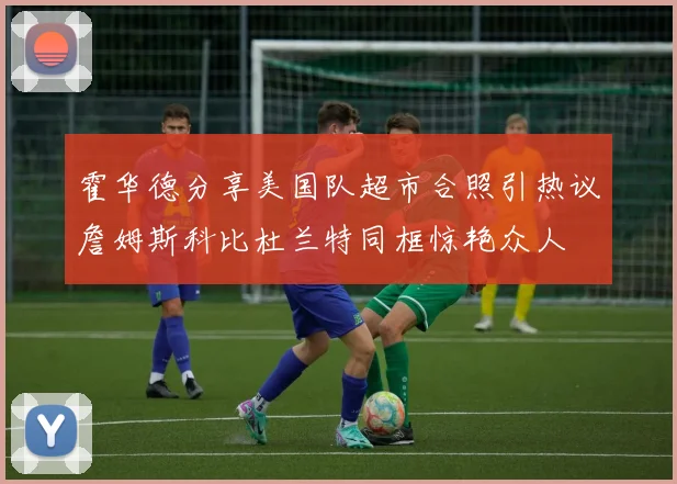 霍华德分享美国队超市合照引热议詹姆斯科比杜兰特同框惊艳众人