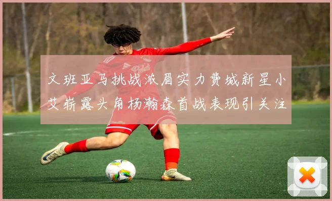 文班亚马挑战浓眉实力费城新星小艾崭露头角杨瀚森首战表现引关注