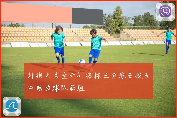 外线火力全开AJ格林三分球五投五中助力球队获胜