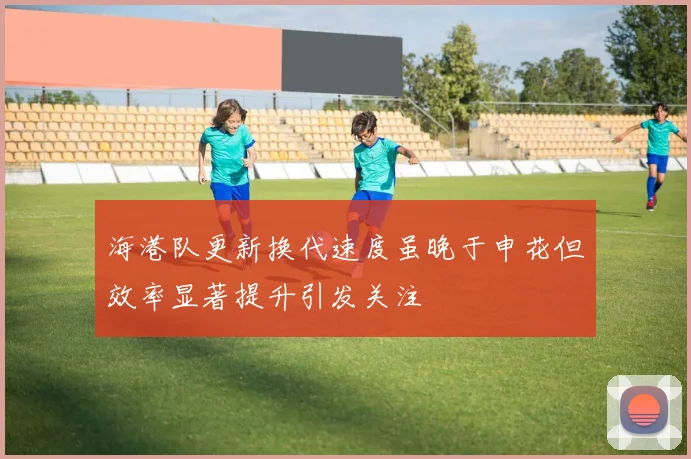 海港队更新换代速度虽晚于申花但效率显著提升引发关注