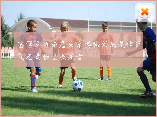 富保罗与老詹关系揭秘到底是传声筒还是独立决策者