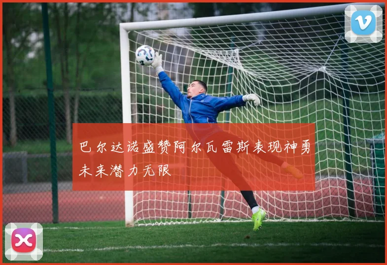 巴尔达诺盛赞阿尔瓦雷斯表现神勇未来潜力无限