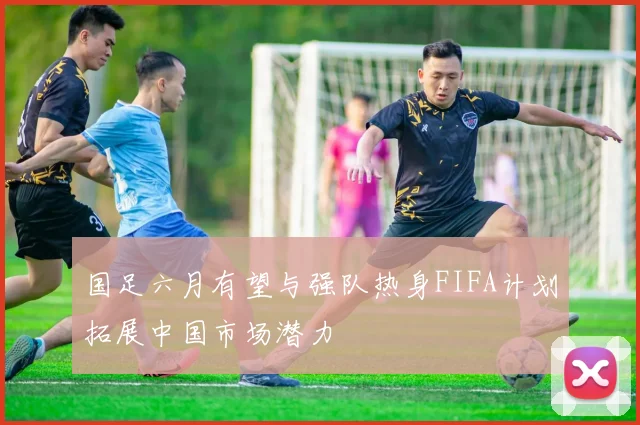 国足六月有望与强队热身FIFA计划拓展中国市场潜力