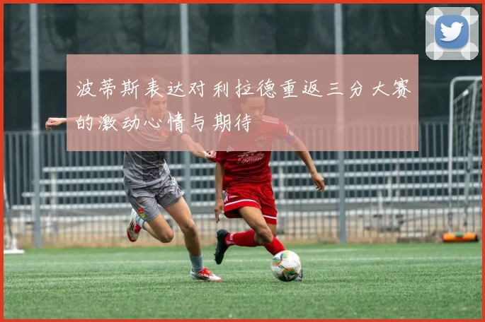 波蒂斯表达对利拉德重返三分大赛的激动心情与期待