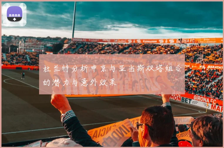 杜兰特分析申京与亚当斯双塔组合的潜力与意外效果