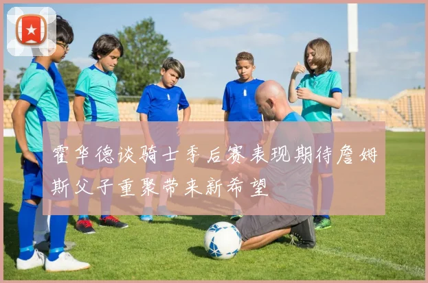 霍华德谈骑士季后赛表现期待詹姆斯父子重聚带来新希望