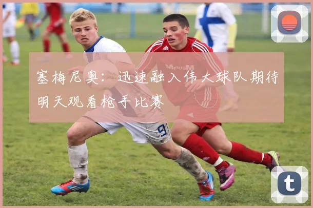 塞梅尼奥：迅速融入伟大球队期待明天观看枪手比赛